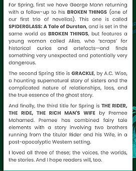 screenshot of text revealing next three Absinthe Books titles. Text reads: For Spring, first we have George Mann returning with a follow-up to his BROKEN THINGS (one of our first trio of novellas). This one is called SPIDERGLASS: A TALE OF DURSTAN, and is set in the same world as BROKEN THINGS, but features a young woman called Aliza, who 'scraps' for historical curios and artefacts - and finds something very unexpected and potentially very dangerous. The second Spring title is GRACKLE, by A C Wise, a haunting supernatural story of sisters and the com plicated nature of relationships, loss, and the true essence of the ghost story. And finally, the third title for Spring is THE RIDER, THE RIDE, THE RICH MAN'S WIFE by Premee Mohamed. Premee hsa combined fairy tale elements iwth a story involving two brothers running from the titular RIDER and his WIFE in a post-apocalyptic Western setting. I loved all three of these; the voices, the worlds, the stories. And I hope readers will, too.