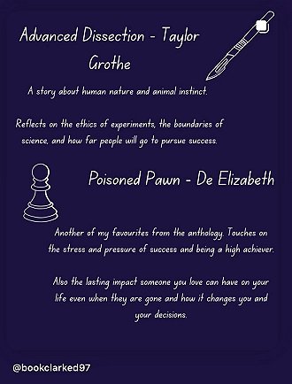 purple background featuring a scalpel and a chess piece. Text reads: Advanced Dissection - Taylor Grothe. A story about human nature and animal instinct. Reflects on the ethics of experiments, the boundaries of science, and how far people will go to pursue success. Poisone Pawn - De Elizabeth. Another of my favourites from the anthology. Touches on the stress and pressure of success and being a high achiever. Also the last impact someone you love can have on your life even when they are gone and how it changes you and your decisions