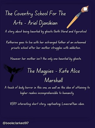 purple background with an image of a paintbrush in the top righthand corner. Text reads; The Coventry School For the Arts - Ariel Djanikian. A story about being haunted by ghosts (both literal and figurative). Katherine goes to live with her estranged father at an extremely private school after her mother struggles with addiction. However her mother isn't the only one haunted by ghosts. The Magpies - Kate Alice Marshall. A touch of body horror in this one, as well as the idea of attaining to higher realms incomprehensible to humanity. VERY interesting short story, captivating Lovecraftian vibes 